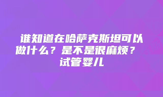 谁知道在哈萨克斯坦可以做什么？是不是很麻烦？ 试管婴儿
