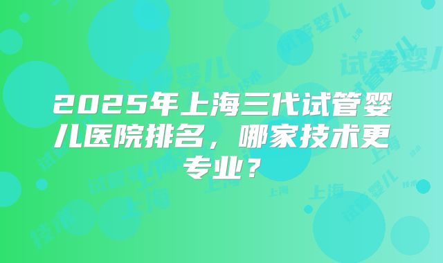 2025年上海三代试管婴儿医院排名，哪家技术更专业？