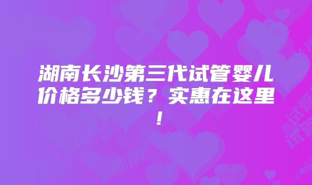湖南长沙第三代试管婴儿价格多少钱?实惠在这里!