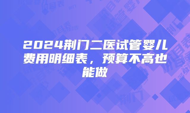 2024荆门二医试管婴儿费用明细表，预算不高也能做