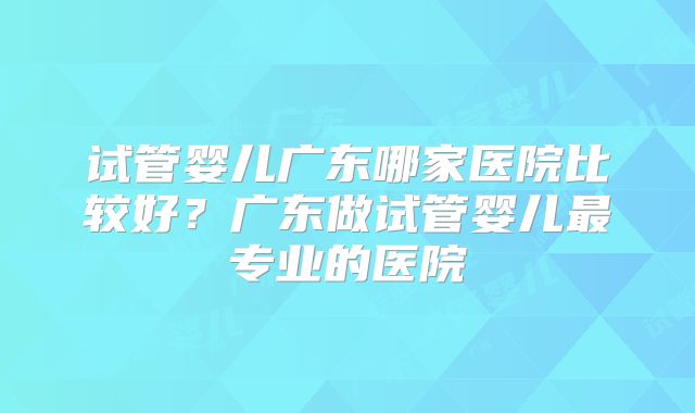 试管婴儿广东哪家医院比较好？广东做试管婴儿最专业的医院