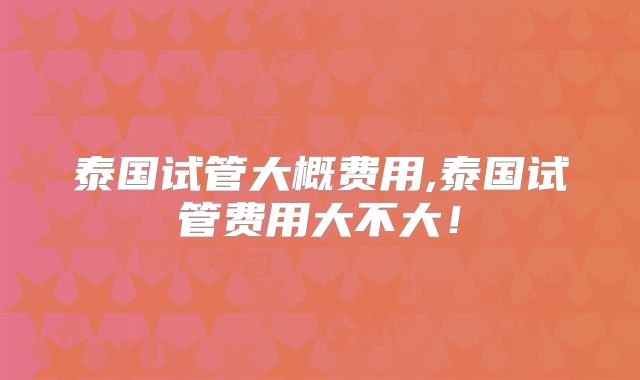 泰国试管大概费用,泰国试管费用大不大！