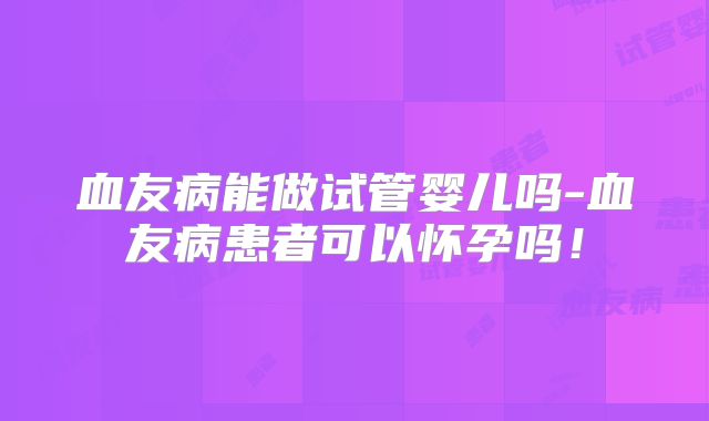 血友病能做试管婴儿吗-血友病患者可以怀孕吗！