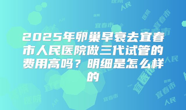 2025年卵巢早衰去宜春市人民医院做三代试管的费用高吗？明细是怎么样的