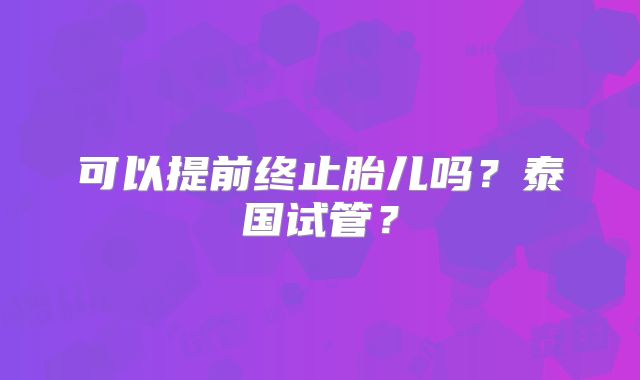 可以提前终止胎儿吗？泰国试管？