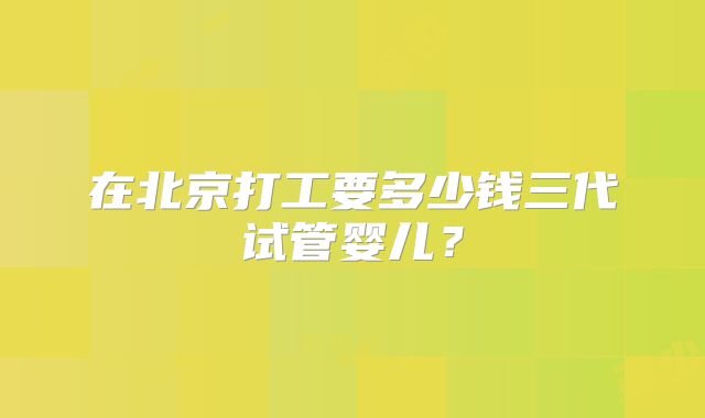 在北京打工要多少钱三代试管婴儿?
