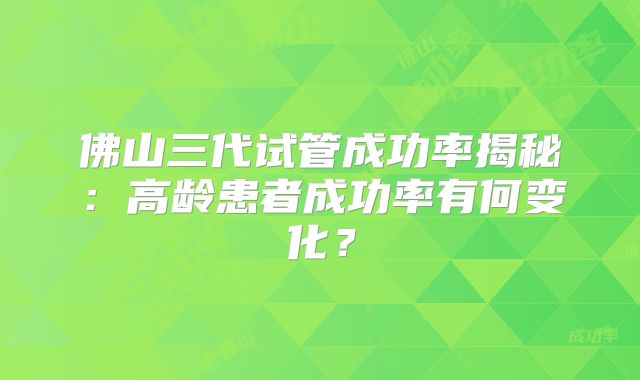 佛山三代试管成功率揭秘：高龄患者成功率有何变化？