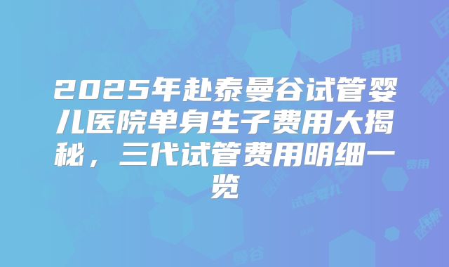 2025年赴泰曼谷试管婴儿医院单身生子费用大揭秘，三代试管费用明细一览