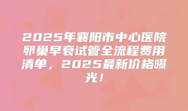 2025年襄阳市中心医院卵巢早衰试管全流程费用清单，2025最新价格曝光！