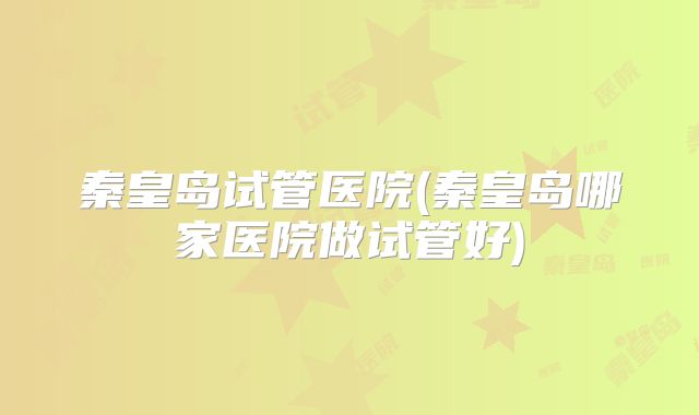 秦皇岛试管医院(秦皇岛哪家医院做试管好)