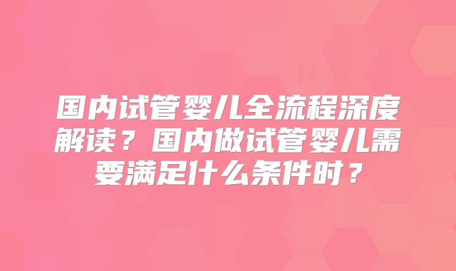 国内试管婴儿全流程深度解读？国内做试管婴儿需要满足什么条件时？