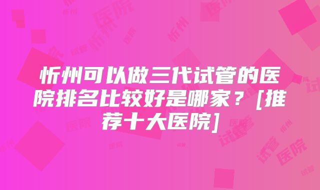 忻州可以做三代试管的医院排名比较好是哪家？[推荐十大医院]