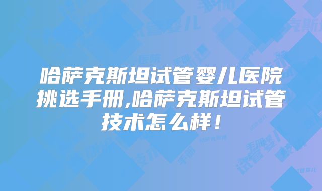 哈萨克斯坦试管婴儿医院挑选手册,哈萨克斯坦试管技术怎么样！