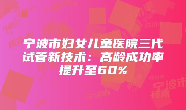 宁波市妇女儿童医院三代试管新技术：高龄成功率提升至60%