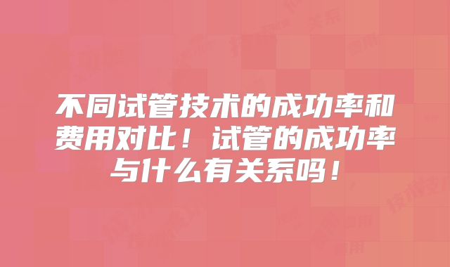 不同试管技术的成功率和费用对比!试管的成功率与什么有关系吗!