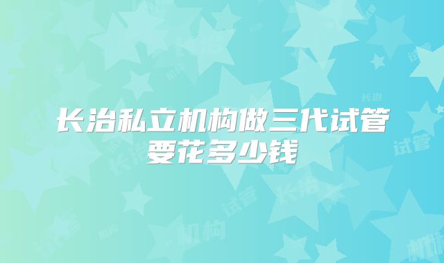 长治私立机构做三代试管要花多少钱