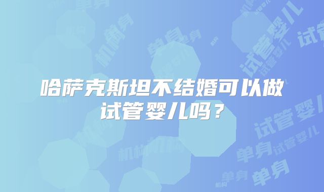 哈萨克斯坦不结婚可以做试管婴儿吗？
