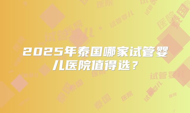 2025年泰国哪家试管婴儿医院值得选？