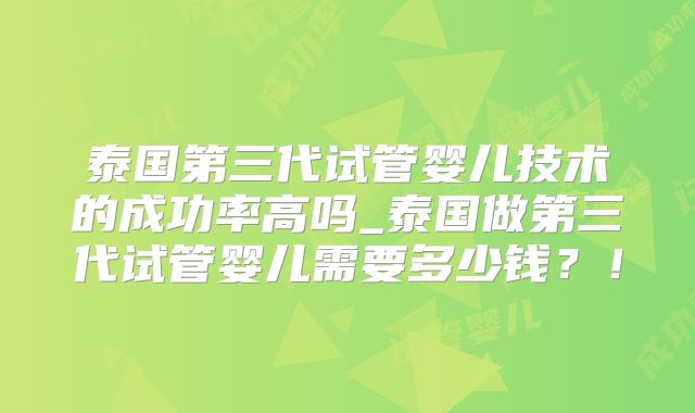 泰国第三代试管婴儿技术的成功率高吗_泰国做第三代试管婴儿需要多少钱？！