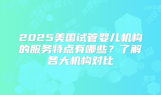 2025美国试管婴儿机构的服务特点有哪些?了解各大机构对比