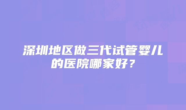 深圳地区做三代试管婴儿的医院哪家好？