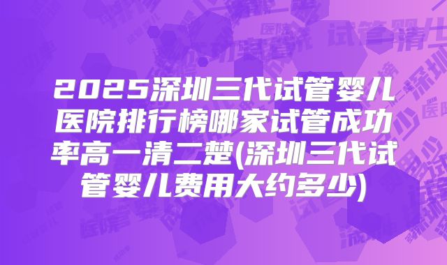 2025深圳三代试管婴儿医院排行榜哪家试管成功率高一清二楚(深圳三代试管婴儿费用大约多少)