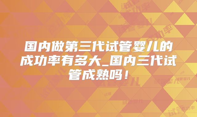 国内做第三代试管婴儿的成功率有多大_国内三代试管成熟吗！