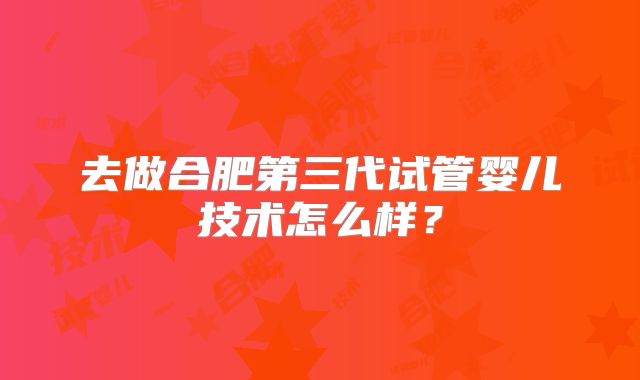 去做合肥第三代试管婴儿技术怎么样？