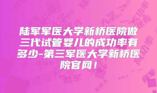 陆军军医大学新桥医院做三代试管婴儿的成功率有多少-第三军医大学新桥医院官网！