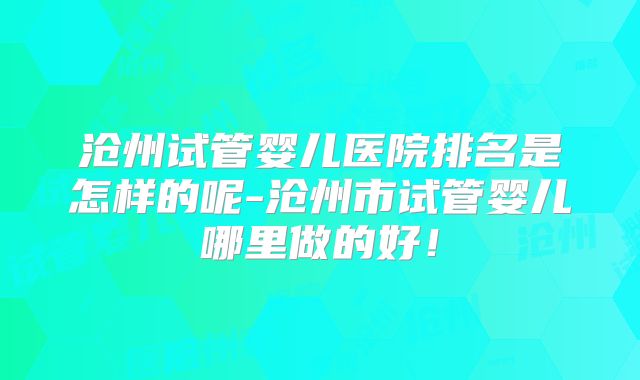 沧州试管婴儿医院排名是怎样的呢-沧州市试管婴儿哪里做的好！
