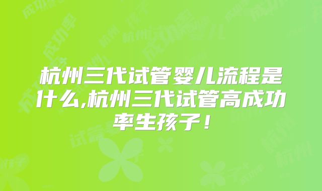 杭州三代试管婴儿流程是什么,杭州三代试管高成功率生孩子!