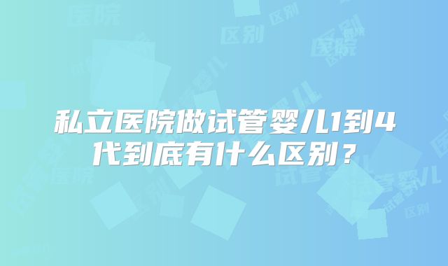 私立医院做试管婴儿1到4代到底有什么区别?