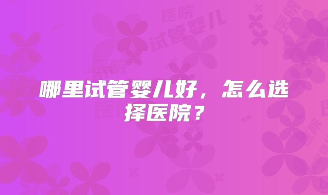 哪里试管婴儿好，怎么选择医院？