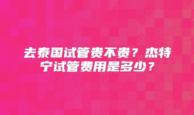 去泰国试管贵不贵?杰特宁试管费用是多少?