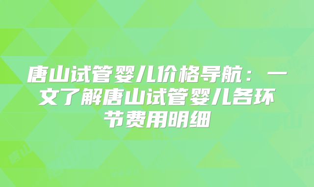 唐山试管婴儿价格导航：一文了解唐山试管婴儿各环节费用明细