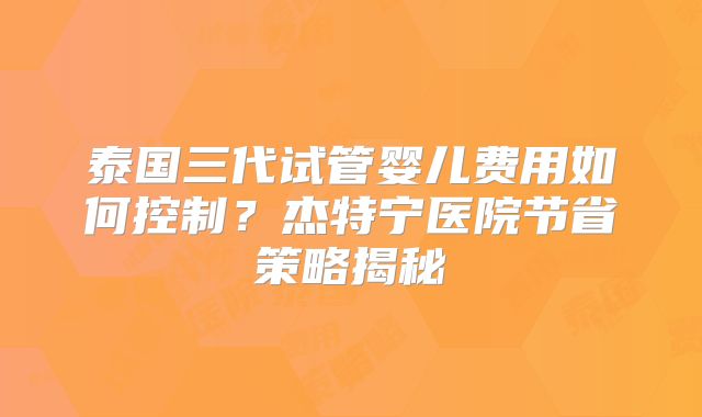 泰国三代试管婴儿费用如何控制？杰特宁医院节省策略揭秘