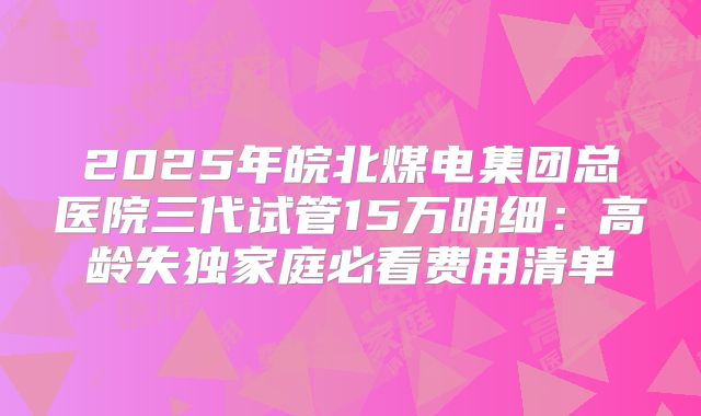 2025年皖北煤电集团总医院三代试管15万明细:高龄失独家庭必看费用清单