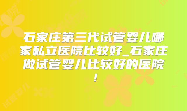 石家庄第三代试管婴儿哪家私立医院比较好_石家庄做试管婴儿比较好的医院!
