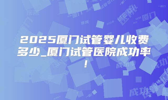 2025厦门试管婴儿收费多少_厦门试管医院成功率！