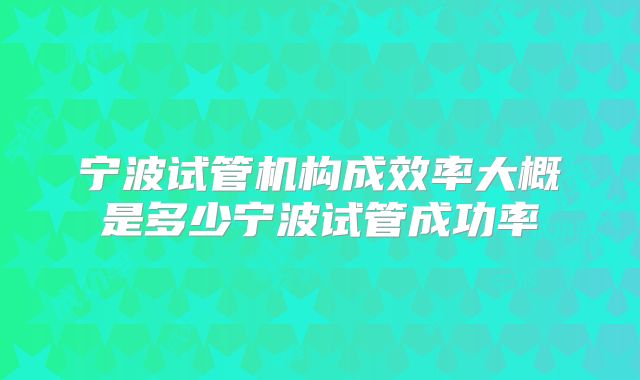 宁波试管机构成效率大概是多少宁波试管成功率