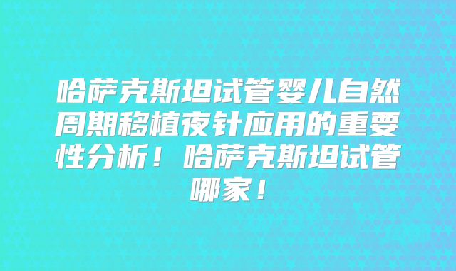 哈萨克斯坦试管婴儿自然周期移植夜针应用的重要性分析！哈萨克斯坦试管哪家！