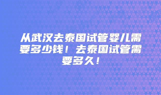 从武汉去泰国试管婴儿需要多少钱！去泰国试管需要多久！
