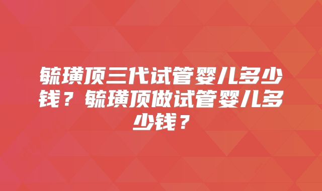 毓璜顶三代试管婴儿多少钱？毓璜顶做试管婴儿多少钱？
