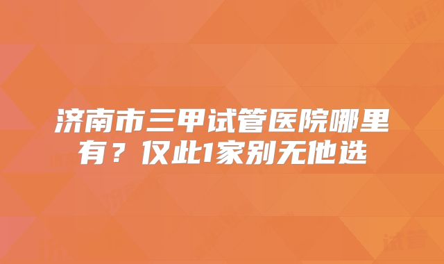 济南市三甲试管医院哪里有？仅此1家别无他选