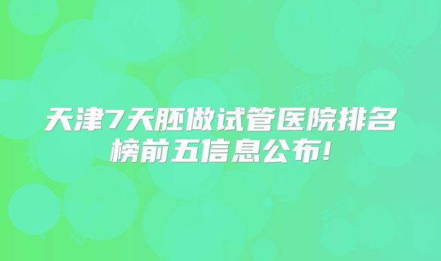 天津7天胚做试管医院排名榜前五信息公布!