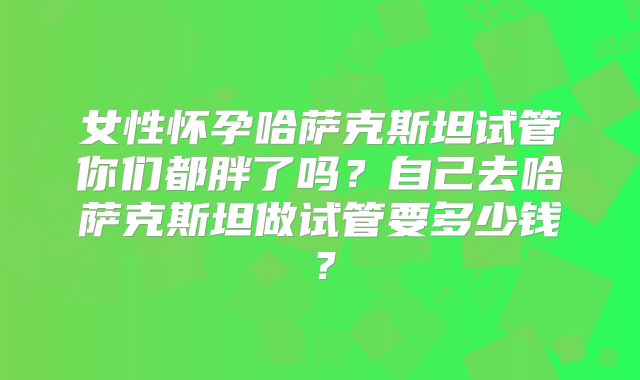 女性怀孕哈萨克斯坦试管你们都胖了吗？自己去哈萨克斯坦做试管要多少钱？
