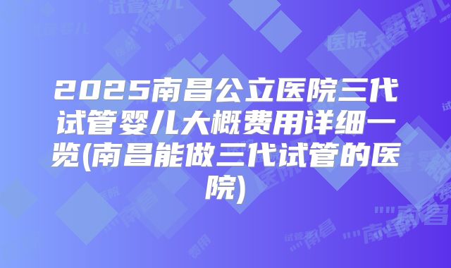 2025南昌公立医院三代试管婴儿大概费用详细一览(南昌能做三代试管的医院)