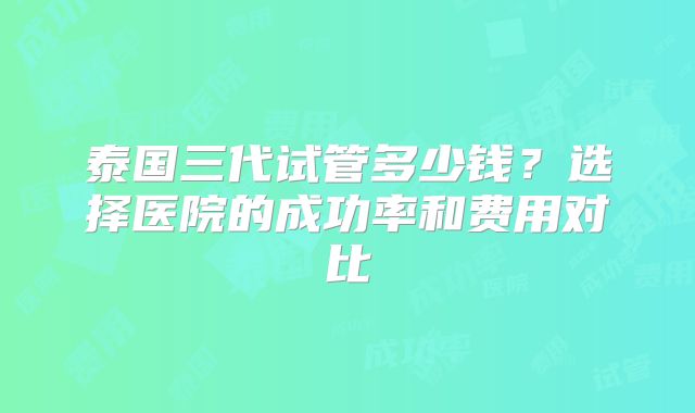 泰国三代试管多少钱?选择医院的成功率和费用对比