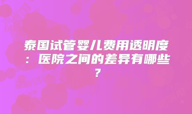 泰国试管婴儿费用透明度：医院之间的差异有哪些？