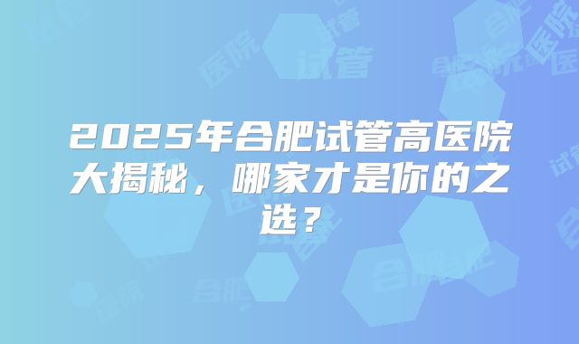 2025年合肥试管高医院大揭秘,哪家才是你的之选?